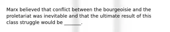 Marx believed that conflict between the bourgeoisie and the proletariat was inevitable and that the ultimate result of this class struggle would be _______.