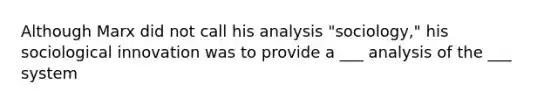 Although Marx did not call his analysis "sociology," his sociological innovation was to provide a ___ analysis of the ___ system