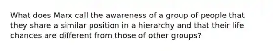 What does Marx call the awareness of a group of people that they share a similar position in a hierarchy and that their life chances are different from those of other groups?