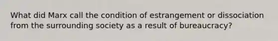 What did Marx call the condition of estrangement or dissociation from the surrounding society as a result of bureaucracy?