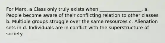 For Marx, a Class only truly exists when __________________. a. People become aware of their conflicting relation to other classes b. Multiple groups struggle over the same resources c. Alienation sets in d. Individuals are in conflict with the superstructure of society