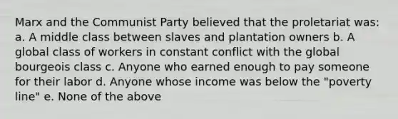 Marx and the Communist Party believed that the proletariat was: a. A middle class between slaves and plantation owners b. A global class of workers in constant conflict with the global bourgeois class c. Anyone who earned enough to pay someone for their labor d. Anyone whose income was below the "poverty line" e. None of the above