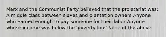 Marx and the Communist Party believed that the proletariat was: A middle class between slaves and plantation owners Anyone who earned enough to pay someone for their labor Anyone whose income was below the 'poverty line' None of the above