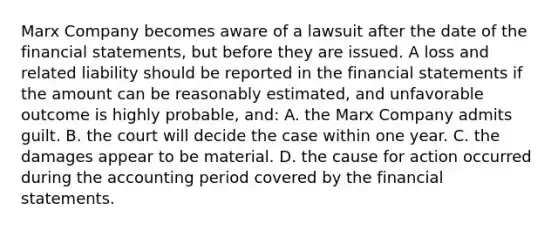 Marx Company becomes aware of a lawsuit after the date of the financial statements, but before they are issued. A loss and related liability should be reported in the financial statements if the amount can be reasonably estimated, and unfavorable outcome is highly probable, and: A. the Marx Company admits guilt. B. the court will decide the case within one year. C. the damages appear to be material. D. the cause for action occurred during the accounting period covered by the financial statements.