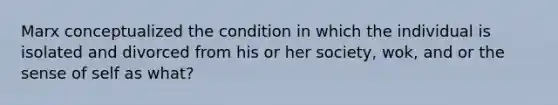 Marx conceptualized the condition in which the individual is isolated and divorced from his or her society, wok, and or the sense of self as what?