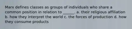 Marx defines classes as groups of individuals who share a common position in relation to ______. a. their religious affiliation b. how they interpret the world c. the forces of production d. how they consume products