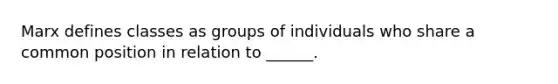 Marx defines classes as groups of individuals who share a common position in relation to ______.