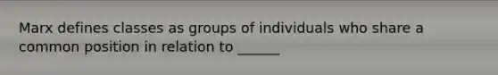 Marx defines classes as groups of individuals who share a common position in relation to ______