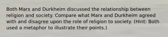 Both Marx and Durkheim discussed the relationship between religion and society. Compare what Marx and Durkheim agreed with and disagree upon the role of religion to society. (Hint: Both used a metaphor to illustrate their points.)