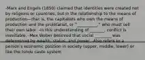 -Marx and Engels (1850) claimed that identities were created not by religions or countries, but in the relationship to the means of production—that is, the capitalists who own the means of production and the proletariat, or "__________," who must sell their own labor. -in this understanding of _______, conflict is inevitable. -Mex Weber believed that social ________ was determined by wealth, status, and power. -Also refers to a person's economic position in society (upper, middle, lower) or like the hindu caste system