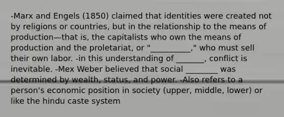 -Marx and Engels (1850) claimed that identities were created not by religions or countries, but in the relationship to the means of production—that is, the capitalists who own the means of production and the proletariat, or "__________," who must sell their own labor. -in this understanding of _______, conflict is inevitable. -Mex Weber believed that social ________ was determined by wealth, status, and power. -Also refers to a person's economic position in society (upper, middle, lower) or like the hindu caste system