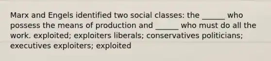 Marx and Engels identified two social classes: the ______ who possess the means of production and ______ who must do all the work. exploited; exploiters liberals; conservatives politicians; executives exploiters; exploited