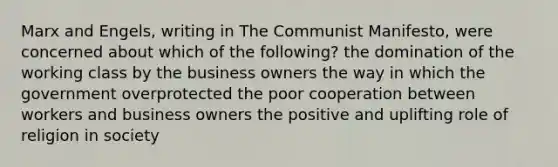 Marx and Engels, writing in The Communist Manifesto, were concerned about which of the following? the domination of the working class by the business owners the way in which the government overprotected the poor cooperation between workers and business owners the positive and uplifting role of religion in society