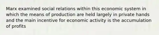 Marx examined social relations within this economic system in which the means of production are held largely in private hands and the main incentive for economic activity is the accumulation of profits