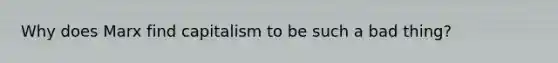 Why does Marx find capitalism to be such a bad thing?