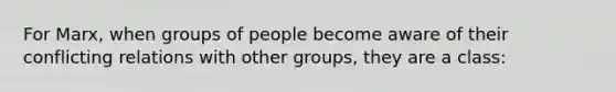 For Marx, when groups of people become aware of their conflicting relations with other groups, they are a class: