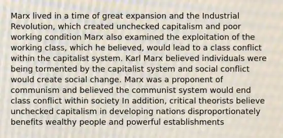 Marx lived in a time of great expansion and the Industrial Revolution, which created unchecked capitalism and poor working condition Marx also examined the exploitation of the working class, which he believed, would lead to a class conflict within the capitalist system. Karl Marx believed individuals were being tormented by the capitalist system and social conflict would create social change. Marx was a proponent of communism and believed the communist system would end class conflict within society In addition, critical theorists believe unchecked capitalism in developing nations disproportionately benefits wealthy people and powerful establishments