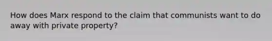 How does Marx respond to the claim that communists want to do away with private property?