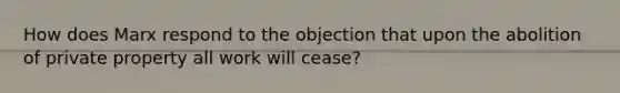 How does Marx respond to the objection that upon the abolition of private property all work will cease?