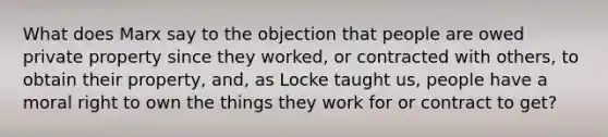 What does Marx say to the objection that people are owed private property since they worked, or contracted with others, to obtain their property, and, as Locke taught us, people have a moral right to own the things they work for or contract to get?