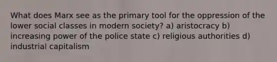 What does Marx see as the primary tool for the oppression of the lower social classes in modern society? a) aristocracy b) increasing power of the police state c) religious authorities d) industrial capitalism