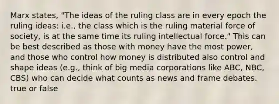 Marx states, "The ideas of the ruling class are in every epoch the ruling ideas: i.e., the class which is the ruling material force of society, is at the same time its ruling intellectual force." This can be best described as those with money have the most power, and those who control how money is distributed also control and shape ideas (e.g., think of big media corporations like ABC, NBC, CBS) who can decide what counts as news and frame debates. true or false