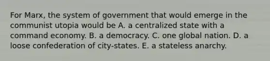 For Marx, the system of government that would emerge in the communist utopia would be A. a centralized state with a command economy. B. a democracy. C. one global nation. D. a loose confederation of city-states. E. a stateless anarchy.