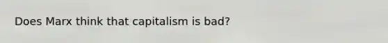 Does Marx think that capitalism is bad?