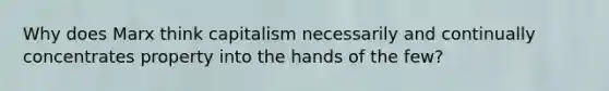 Why does Marx think capitalism necessarily and continually concentrates property into the hands of the few?