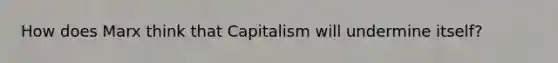 How does Marx think that Capitalism will undermine itself?