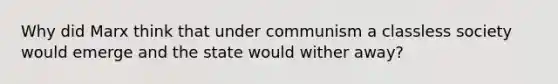 Why did Marx think that under communism a classless society would emerge and the state would wither away?