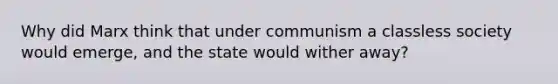 Why did Marx think that under communism a classless society would emerge, and the state would wither away?