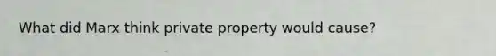 What did Marx think private property would cause?