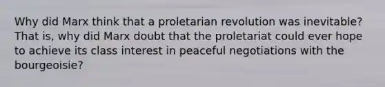 Why did Marx think that a proletarian revolution was inevitable? That is, why did Marx doubt that the proletariat could ever hope to achieve its class interest in peaceful negotiations with the bourgeoisie?