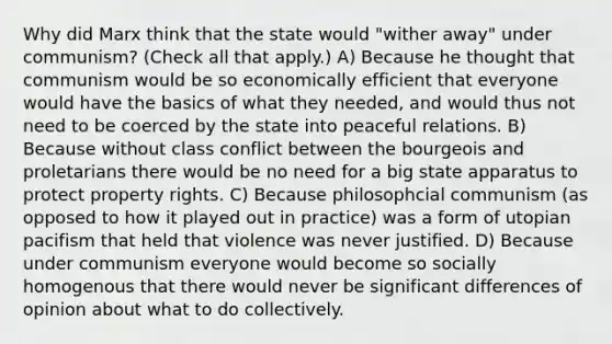 Why did Marx think that the state would "wither away" under communism? (Check all that apply.) A) Because he thought that communism would be so economically efficient that everyone would have the basics of what they needed, and would thus not need to be coerced by the state into peaceful relations. B) Because without class conflict between the bourgeois and proletarians there would be no need for a big state apparatus to protect property rights. C) Because philosophcial communism (as opposed to how it played out in practice) was a form of utopian pacifism that held that violence was never justified. D) Because under communism everyone would become so socially homogenous that there would never be significant differences of opinion about what to do collectively.