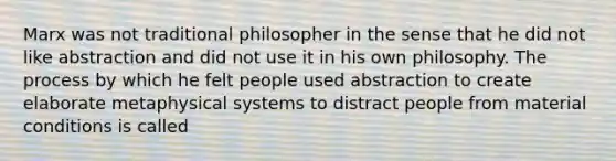 Marx was not traditional philosopher in the sense that he did not like abstraction and did not use it in his own philosophy. The process by which he felt people used abstraction to create elaborate metaphysical systems to distract people from material conditions is called