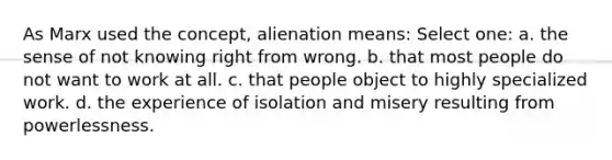 As Marx used the concept, alienation means: Select one: a. the sense of not knowing right from wrong. b. that most people do not want to work at all. c. that people object to highly specialized work. d. the experience of isolation and misery resulting from powerlessness.