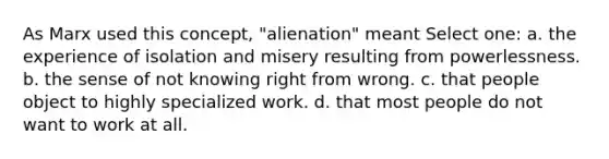 As Marx used this concept, "alienation" meant Select one: a. the experience of isolation and misery resulting from powerlessness. b. the sense of not knowing right from wrong. c. that people object to highly specialized work. d. that most people do not want to work at all.