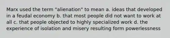 Marx used the term "alienation" to mean a. ideas that developed in a feudal economy b. that most people did not want to work at all c. that people objected to highly specialized work d. the experience of isolation and misery resulting form powerlessness