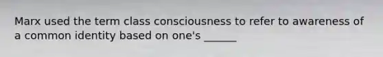 Marx used the term class consciousness to refer to awareness of a common identity based on one's ______