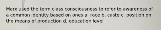 Marx used the term class consciousness to refer to awareness of a common identity based on ones a. race b. caste c. position on the means of production d. education level