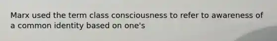 Marx used the term class consciousness to refer to awareness of a common identity based on one's