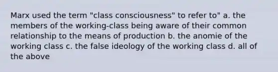 Marx used the term "class consciousness" to refer to" a. the members of the working-class being aware of their common relationship to the means of production b. the anomie of the working class c. the false ideology of the working class d. all of the above