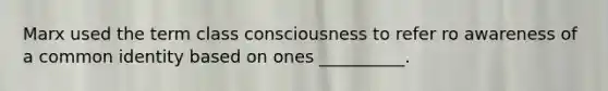 Marx used the term class consciousness to refer ro awareness of a common identity based on ones __________.