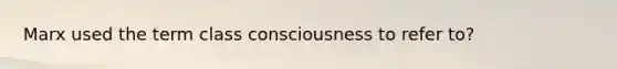 Marx used the term class consciousness to refer to?