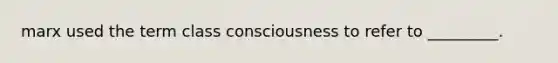 marx used the term class consciousness to refer to _________.