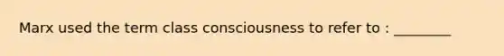 Marx used the term class consciousness to refer to : ________