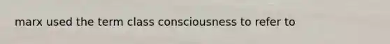 marx used the term class consciousness to refer to