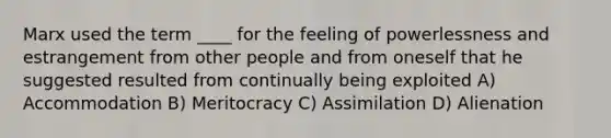 Marx used the term ____ for the feeling of powerlessness and estrangement from other people and from oneself that he suggested resulted from continually being exploited A) Accommodation B) Meritocracy C) Assimilation D) Alienation