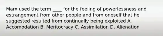 Marx used the term ____ for the feeling of powerlessness and estrangement from other people and from oneself that he suggested resulted from continually being exploited A. Accomodation B. Meritocracy C. Assimilation D. Alienation